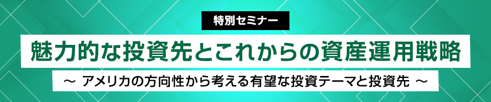 【特別セミナー】魅力的な投資先とこれからの資産運用戦略~アメリカの方向性から考える有望な投資テーマと投資先~
